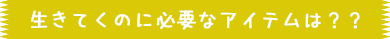生きてくのに必要なアイテムは??